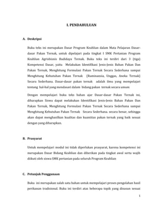 1
I. PENDAHULUAN
A. Deskripsi
Buku teks ini merupakan Dasar Program Keahlian dalam Mata Pelajaran Dasar-
dasar Pakan Ternak, untuk dipelajari pada tingkat I SMK Pertanian Program
Keahlian Agrisbisnis Budidaya Ternak. Buku teks ini terdiri dari 3 (tiga)
Kompetensi Dasar, yaitu Melakukan Identifikasi Jenis-Jenis Bahan Pakan Dan
Pakan Ternak, Menghitung Formulasi Pakan Ternak Secara Sederhana sampai
Menghitung Kebutuhan Pakan Ternak (Ruminansia, Unggas, Aneka Ternak)
Secara Sederhana. Dasar-dasar pakan ternak adalah ilmu yang mempelajari
tentang hal-hal yang mendasari dalam bidang pakan ternak secara umum
Dengan mempelajari buku teks bahan ajar Dasar-dasar Pakan Ternak ini,
diharapkan Siswa dapat melakukan Identifikasi Jenis-Jenis Bahan Pakan Dan
Pakan Ternak, Menghitung Formulasi Pakan Ternak Secara Sederhana sampai
Menghitung Kebutuhan Pakan Ternak Secara Sederhana. secara benar, sehingga
akan dapat menghasilkan kualitas dan kuantitas pakan ternak yang baik sesuai
dengan yang diharapkan.
B. Prasyarat
Untuk mempelajari modul ini tidak diperlukan prasyarat, karena kompetensi ini
merupakan Dasar Bidang Keahlian dan diberikan pada tingkat awal serta wajib
diikuti oleh siswa SMK pertanian pada seluruh Program Keahlian
C. Petunjuk Penggunaan
Buku ini merupakan salah satu bahan untuk mempelajari proses pengolahan hasil
perikanan tradisional. Buku ini terdiri atas beberapa topik yang disusun sesuai
 