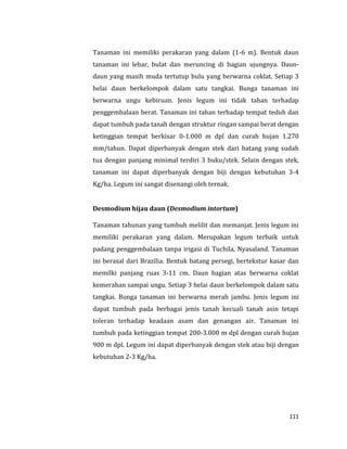 111
Tanaman ini memiliki perakaran yang dalam (1-6 m). Bentuk daun
tanaman ini lebar, bulat dan meruncing di bagian ujungnya. Daun-
daun yang masih muda tertutup bulu yang berwarna coklat. Setiap 3
helai daun berkelompok dalam satu tangkai. Bunga tanaman ini
berwarna ungu kebiruan. Jenis legum ini tidak tahan terhadap
penggembalaan berat. Tanaman ini tahan terhadap tempat teduh dan
dapat tumbuh pada tanah dengan struktur ringan sampai berat dengan
ketinggian tempat berkisar 0-1.000 m dpl dan curah hujan 1.270
mm/tahun. Dapat diperbanyak dengan stek dari batang yang sudah
tua dengan panjang minimal terdiri 3 buku/stek. Selain dengan stek,
tanaman ini dapat diperbanyak dengan biji dengan kebutuhan 3-4
Kg/ha. Legum ini sangat disenangi oleh ternak.
Desmodium hijau daun (Desmodium intortum)
Tanaman tahunan yang tumbuh melilit dan memanjat. Jenis legum ini
memiliki perakaran yang dalam. Merupakan legum terbaik untuk
padang penggembalaan tanpa irigasi di Tuchila, Nyasaland. Tanaman
ini berasal dari Brazilia. Bentuk batang persegi, bertekstur kasar dan
memilki panjang ruas 3-11 cm. Daun bagian atas berwarna coklat
kemerahan sampai ungu. Setiap 3 helai daun berkelompok dalam satu
tangkai. Bunga tanaman ini berwarna merah jambu. Jenis legum ini
dapat tumbuh pada berbagai jenis tanah kecuali tanah asin tetapi
toleran terhadap keadaan asam dan genangan air. Tanaman ini
tumbuh pada ketinggian tempat 200-3.000 m dpl dengan curah hujan
900 m dpl. Legum ini dapat diperbanyak dengan stek atau biji dengan
kebutuhan 2-3 Kg/ha.
 