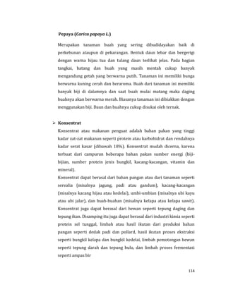 114
Pepaya (Carica papaya L.)
Merupakan tanaman buah yang sering dibudidayakan baik di
perkebunan ataupun di pekarangan. Bentuk daun lebar dan bergerigi
dengan warna hijau tua dan tulang daun terlihat jelas. Pada bagian
tangkai, batang dan buah yang masih mentah cukup banyak
mengandung getah yang berwarna putih. Tanaman ini memiliki bunga
berwarna kuning cerah dan beraroma. Buah dari tanaman ini memiliki
banyak biji di dalamnya dan saat buah mulai matang maka daging
buahnya akan berwarna merah. Biasanya tanaman ini dibiakkan dengan
menggunakan biji. Daun dan buahnya cukup disukai oleh ternak.
 Konsentrat
Konsentrat atau makanan penguat adalah bahan pakan yang tinggi
kadar zat-zat makanan seperti protein atau karbohidrat dan rendahnya
kadar serat kasar (dibawah 18%). Konsentrat mudah dicerna, karena
terbuat dari campuran beberapa bahan pakan sumber energi (biji-
bijian, sumber protein jenis bungkil, kacang-kacangan, vitamin dan
mineral).
Konsentrat dapat berasal dari bahan pangan atau dari tanaman seperti
serealia (misalnya jagung, padi atau gandum), kacang-kacangan
(misalnya kacang hijau atau kedelai), umbi-umbian (misalnya ubi kayu
atau ubi jalar), dan buah-buahan (misalnya kelapa atau kelapa sawit).
Konsentrat juga dapat berasal dari hewan seperti tepung daging dan
tepung ikan. Disamping itu juga dapat berasal dari industri kimia seperti
protein sel tunggal, limbah atau hasil ikutan dari produksi bahan
pangan seperti dedak padi dan pollard, hasil ikutan proses ekstraksi
seperti bungkil kelapa dan bungkil kedelai, limbah pemotongan hewan
seperti tepung darah dan tepung bulu, dan limbah proses fermentasi
seperti ampas bir
 