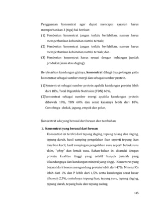 115
Penggunaan konsentrat agar dapat mencapai sasaran harus
memperhatikan 3 (tiga) hal berikut:
(1) Pemberian konsentrat jangan terlalu berlebihan, namun harus
memperhatikan kebutuhan nutrisi ternak;
(2) Pemberian konsentrat jangan terlalu berlebihan, namun harus
memperhatikan kebutuhan nutrisi ternak; dan
(3) Pemberian konsentrat harus sesuai dengan imbangan jumlah
produksi (susu atau daging).
Berdasarkan kandungan gizinya, konsentrat dibagi dua golongan yaitu
konsentrat sebagai sumber energi dan sebagai sumber protein.
(1)Konsentrat sebagai sumber protein apabila kandungan protein lebih
dari 18%, Total Digestible Nutrision (TDN) 60%,
(2)konsentrat sebagai sumber energi apabila kandungan protein
dibawah 18%, TDN 60% dan serat kasarnya lebih dari 10%.
Contohnya : dedak, jagung, empok dan polar.
Konsentrat ada yang berasal dari hewan dan tumbuhan
1. Konsentrat yang berasal dari hewan
Konsentrat ini terdiri dari tepung daging, tepung tulang dan daging,
tepung darah, hasil samping pengolahan ikan seperti tepung ikan
dan ikan kecil, hasil sampingan pengolahan susu seperti bubuk susu
skim, “whey” dan lemak susu. Bahan-bahan ini ditandai dengan
protein kualitas tinggi yang relatif banyak jumlah yang
dikandungnya dan kandungan mineral yang tinggi. Konsentrat yang
berasal dari hewan mengandung protein lebih dari 47%. Mineral Ca
lebih dari 1% dan P lebih dari 1,5% serta kandungan serat kasar
dibawah 2,5%, contohnya: tepung ikan, tepung susu, tepung daging,
tepung darah, tepung bulu dan tepung cacing.
 