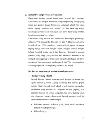 116
2. Konsentrat yang berasal dari tanaman
Konsentrat dengan energi tinggi yang berasal dari tanaman.
Konsentrat ini meliputi makanan yang mengandung tenaga yang
tinggi dan protein tinggi. Kelompok terbanyak adalah biji-bijian
beras, jagung, sorghum dan “millet”. SE dan TDN nya tinggi,
kandungan potein kasar menengah dan serat kasar yang rendah,
kandungan mineral bervariasi.
Konsentrat yang berasal dari tumbuhan, kandungan proteinnya
dibawah 47%, mineral Ca dibawah 1% dan P dibawah 1,5% serat
kasar lebih dari 2,5%, contohnya : tepung kedelai, tepung biji kapuk,
tepung bunga matahari, bungkil wijen, bungkil kedelai, bungkil
kelapa, bungkil kelapa sawit dan lainnya. Konsentrat dengan
protein yang tinggi yang berasal dari tanaman. Konsentrat ini
meliputi kacang giling, kedelai, wijen, biji palm, biji kapas, biji karet
dan kelapa dan mempunyai kandungan SE dan TDN yang tinggi dan
kandungan protein kasarnya (CP) antara 15-45 persen.
Berikut berbagai macam bentuk pakan konsentrat:
1) Bentuk Tepung (Mash)
Bentuk Tepung (Mash): biasanya untuk konsentrat ternak sapi,
ayam petelur (Grower ,Layer), kambing dan domba, puyuh
petelur (Stater, Layer). Mash adalah bentuk ransum yang paling
sederhana yang merupakan campuran serbuk (tepung) dan
granula. Ransum ini, semua campuran atau unsur digiling halus,
dan dicampur merata (homogen). Bentuk ransum mash ini
memiliki kelebihan dan kekurangan.
 Kebaikan ransum makanan yang halus ialah: komposisi
ransum merata (homogen)
 Kelemahannya:
 