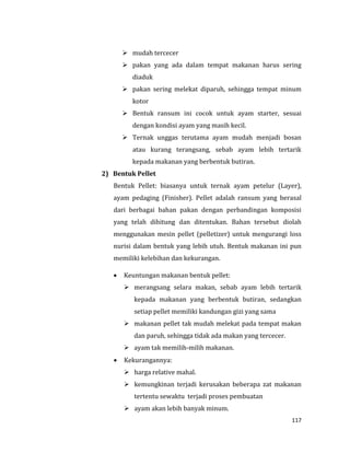 117
 mudah tercecer
 pakan yang ada dalam tempat makanan harus sering
diaduk
 pakan sering melekat diparuh, sehingga tempat minum
kotor
 Bentuk ransum ini cocok untuk ayam starter, sesuai
dengan kondisi ayam yang masih kecil.
 Ternak unggas terutama ayam mudah menjadi bosan
atau kurang terangsang, sebab ayam lebih tertarik
kepada makanan yang berbentuk butiran.
2) Bentuk Pellet
Bentuk Pellet: biasanya untuk ternak ayam petelur (Layer),
ayam pedaging (Finisher). Pellet adalah ransum yang berasal
dari berbagai bahan pakan dengan perbandingan komposisi
yang telah dihitung dan ditentukan. Bahan tersebut diolah
menggunakan mesin pellet (pelletizer) untuk mengurangi loss
nurisi dalam bentuk yang lebih utuh. Bentuk makanan ini pun
memiliki kelebihan dan kekurangan.
 Keuntungan makanan bentuk pellet:
 merangsang selara makan, sebab ayam lebih tertarik
kepada makanan yang berbentuk butiran, sedangkan
setiap pellet memiliki kandungan gizi yang sama
 makanan pellet tak mudah melekat pada tempat makan
dan paruh, sehingga tidak ada makan yang tercecer.
 ayam tak memilih-milih makanan.
 Kekurangannya:
 harga relative mahal.
 kemungkinan terjadi kerusakan beberapa zat makanan
tertentu sewaktu terjadi proses pembuatan
 ayam akan lebih banyak minum.
 