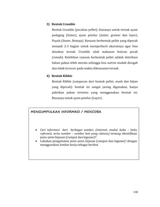 118
3) Bentuk Crumble
Bentuk Crumble (pecahan pellet): biasanya untuk ternak ayam
pedaging (Stater), ayam petelur (stater, grower dan layer),
Puyuh (Stater, Remaja). Ransum berbentuk pellet yang dipecah
menjadi 2-3 bagian untuk memperkecil ukurannya agar bisa
dimakan ternak. Crumble ialah makanan butiran pecah
(remah). Kelebihan ransum berbentuk pellet adalah distribusi
bahan pakan lebih merata sehingga loss nutrisi mudah dicegah
dan tidak tercecer pada waktu dikonsumsi ternak.
4) Bentuk Kibble
Bentuk Kibble (campuran dari bentuk pellet, mash dan bijian
yang dipecah): bentuk ini sangat jarang digunakan, hanya
pabrikan pakan tertentu yang menggunakan bentuk ini.
Biasanya untuk ayam petelur (Layer).
MENGUMPULKAN INFORMASI / MENCOBA
 Cari informasi dari berbagai sumber, (internet, modul, buku – buku
referensi, serta sumber – sumber lain yang relevan) tentang identifikasi
jenis–jenis hijauan (rumput dan legume)!!
 Lakukan pengamatan jenis–jenis hijauan (rumput dan legume)! dengan
menggunakan lembar kerja sebagai berikut
 