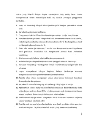 2
urutan yang diawali dengan tingkat kemampuan yang paling dasar. Untuk
mempermudah dalam mempelajari buku ini, ikutilah petunjuk penggunaan
berikut ini :
1. Buku ini dirancang sebagai bahan pembelajaran dengan pendekatan siswa
aktif.
2. Guru berfungsi sebagai fasilitator.
3. Penggunaan buku ini dikombinasikan dengan sumber belajar yang lainnya.
4. Buku teks bahan ajar siswa Pengolahan hasil perikanan tradisional dari 2 buku,
yaitu Pengolahan hasil perikanan tradisional semester 3 dan Pengolahan hasil
perikanan tradisional semester 4.
5. Buku teks bahan ajar semester 3 terdiri dari kompetensi dasar Pengolahan
hasil perikanan tradisional dan Pengemasan produk hasil perikanan
tradisional.
6. Sebelum memulai belajar, isilah ceklist kemampuan awal.
7. Mulailah belajar dengan kompetensi dasar yang pertama dan seterusnya
8. Baca dan pelajari tiap -tiap kegiatan belajar secara bertahap dengan teliti dan
seksama.
9. Jangan mempelajari tahapan kegiatan belajar berikutnya sebelum
menyelesaikan latihan pada tahapan belajar sebelumnya.
10. Apabila telah selesai mempelajari uraian atau lembar informasi, lanjutkan
dengan lembar kerja/tugas.
11. Kerjakanlah semua latihan yang ada pada tiap tahap kegiatan belajar.
12. Apabila telah selesai mempelajari lembar informasi dan dan lembar kerja pada
setiap kompetentensi dasar (KD), cek kemampuan anda dengan mengerjakan
lembar penilaian dalam bentuk latihan, dan isilah refleksi .
13. Setelah selesai belajar semua kompetensi dasar dalam satu semester kerjakan
lembar penilaian akhir semester.
14. Apabila anda merasa belum berhasil dan atau hasil penilaian akhir semester
masih kurang dari 70, pelajari kembali materi yang merasa masih kurang.
 