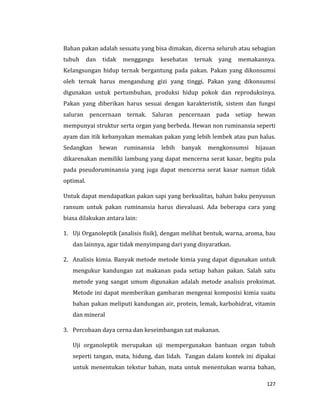 127
Bahan pakan adalah sesuatu yang bisa dimakan, dicerna seluruh atau sebagian
tubuh dan tidak menggangu kesehatan ternak yang memakannya.
Kelangsungan hidup ternak bergantung pada pakan. Pakan yang dikonsumsi
oleh ternak harus mengandung gizi yang tinggi. Pakan yang dikonsumsi
digunakan untuk pertumbuhan, produksi hidup pokok dan reproduksinya.
Pakan yang diberikan harus sesuai dengan karakteristik, sistem dan fungsi
saluran pencernaan ternak. Saluran pencernaan pada setiap hewan
mempunyai struktur serta organ yang berbeda. Hewan non ruminansia seperti
ayam dan itik kebanyakan memakan pakan yang lebih lembek atau pun halus.
Sedangkan hewan ruminansia lebih banyak mengkonsumsi hijauan
dikarenakan memiliki lambung yang dapat mencerna serat kasar, begitu pula
pada pseudoruminansia yang juga dapat mencerna serat kasar namun tidak
optimal.
Untuk dapat mendapatkan pakan sapi yang berkualitas, bahan baku penyusun
ransum untuk pakan ruminansia harus dievaluasi. Ada beberapa cara yang
biasa dilakukan antara lain:
1. Uji Organoleptik (analisis fisik), dengan melihat bentuk, warna, aroma, bau
dan lainnya, agar tidak menyimpang dari yang disyaratkan.
2. Analisis kimia. Banyak metode metode kimia yang dapat digunakan untuk
mengukur kandungan zat makanan pada setiap bahan pakan. Salah satu
metode yang sangat umum digunakan adalah metode analisis proksimat.
Metode ini dapat memberikan gambaran mengenai komposisi kimia suatu
bahan pakan meliputi kandungan air, protein, lemak, karbohidrat, vitamin
dan mineral
3. Percobaan daya cerna dan keseimbangan zat makanan.
Uji organoleptik merupakan uji mempergunakan bantuan organ tubuh
seperti tangan, mata, hidung, dan lidah. Tangan dalam kontek ini dipakai
untuk menentukan tekstur bahan, mata untuk menentukan warna bahan,
 