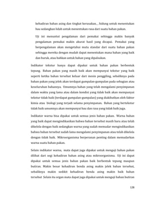 128
kehadiran bahan asing dan tingkat kerusakan, , hidung untuk menentukan
bau sedangkan lidah untuk menentukan rasa dari suatu bahan pakan.
Uji ini menuntut pengalaman dari pemakai sehingga makin banyak
pengalaman pemakai makin akurat hasil yang dicapai. Pemakai yang
berpengalaman akan mengetahui mutu standar dari suatu bahan pakan
sehingga mereka dengan mudah dapat menentukan mana bahan yang baik
dan buruk, atau bahkan untuk bahan yang dipalsukan.
Indikator tekstur hanya dapat dipakai untuk bahan pakan berbentuk
tepung. Bahan pakan yang masih baik akan mempunyai tekstur yang baik
seperti ketika bahan tersebut keluar dari mesin penggiling, sebaliknya pada
bahan pakan yang jelek akan terdapat gumpalan-gumpalan pada sebagian atau
keseluruhan bahannya. Umumnya bahan yang telah mengalami penyimpanan
dalam waktu yang lama atau dalam kondisi yang tidak baik akan mempunyai
tekstur tidak baik (terdapat gumpalan-gumpalan) yang diakibatkan oleh faktor
kimia atau biologi yang terjadi selama penyimpanan. Bahan yang bertekstur
tidak baik umumnya akan mempunyai bau dan rasa yang tidak baik juga.
Indikator warna bisa dipakai untuk semua jenis bahan pakan. Warna bahan
yang baik dapat mengindikasikan bahwa bahan tersebut masih baru atau telah
dikelola dengan baik sedangkan warna yang sudah memudar mengindikasikan
bahwa bahan tersebut sudah lama mengalami penyimpanan atau telah dikelola
dengan tidak baik. Mikroorganisma berperanan penting dalam memudarkan
warna suatu bahan pakan.
Selain indikator warna, mata dapat juga dipakai untuk menguji bahan pakan
dilihat dari segi kehadiran bahan asing atau mikroorganisma. Uji ini dapat
dipakai untuk semua jenis bahan pakan baik berbentuk tepung maupun
butiran. Makin besar kehadiran benda asing makin jelek bahan tersebut,
sebaliknya makin sedikit kehadiran benda asing makin baik bahan
tersebut Selain itu organ mata dapat juga dipakai untuk menguji bahan butiran
 