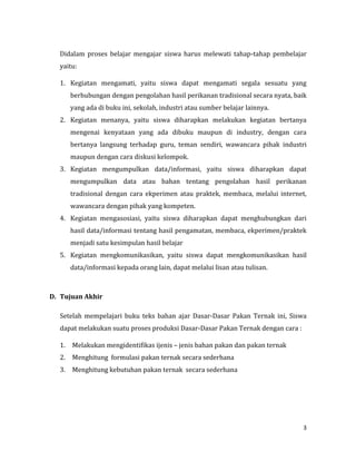 3
Didalam proses belajar mengajar siswa harus melewati tahap-tahap pembelajar
yaitu:
1. Kegiatan mengamati, yaitu siswa dapat mengamati segala sesuatu yang
berhubungan dengan pengolahan hasil perikanan tradisional secara nyata, baik
yang ada di buku ini, sekolah, industri atau sumber belajar lainnya.
2. Kegiatan menanya, yaitu siswa diharapkan melakukan kegiatan bertanya
mengenai kenyataan yang ada dibuku maupun di industry, dengan cara
bertanya langsung terhadap guru, teman sendiri, wawancara pihak industri
maupun dengan cara diskusi kelompok.
3. Kegiatan mengumpulkan data/informasi, yaitu siswa diharapkan dapat
mengumpulkan data atau bahan tentang pengolahan hasil perikanan
tradisional dengan cara ekperimen atau praktek, membaca, melalui internet,
wawancara dengan pihak yang kompeten.
4. Kegiatan mengasosiasi, yaitu siswa diharapkan dapat menghubungkan dari
hasil data/informasi tentang hasil pengamatan, membaca, ekperimen/praktek
menjadi satu kesimpulan hasil belajar
5. Kegiatan mengkomunikasikan, yaitu siswa dapat mengkomunikasikan hasil
data/informasi kepada orang lain, dapat melalui lisan atau tulisan.
D. Tujuan Akhir
Setelah mempelajari buku teks bahan ajar Dasar-Dasar Pakan Ternak ini, Siswa
dapat melakukan suatu proses produksi Dasar-Dasar Pakan Ternak dengan cara :
1. Melakukan mengidentifikas ijenis – jenis bahan pakan dan pakan ternak
2. Menghitung formulasi pakan ternak secara sederhana
3. Menghitung kebutuhan pakan ternak secara sederhana
 