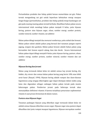 130
Pertumbuhan produksi dan hidup pokok hewan memerlukan zat gizi. Pakan
ternak mengandung zat gizi untuk keperluan kebutuhan energi maupun
fungsi-fungsi (pertumbuhan, produksi dan hidup pokok) tetapi kandungan zat
gizi pada masing-masing pakan ternak berbeda. Klasifikasi bahan pakan secara
internasional telah membagi bahan pakan menjadi 8 kelas, yaitu hijauan
kering, pasture atau hijauan segar, silase, sumber energi, sumber protein,
sumber mineral, sumber vitamin, zat additive
Bahan pakan dibagi menjadi dua menurut sumbernya, yaitu nabati dan hewani.
Bahan pakan nabati adalah pakan yang berasal dari tanaman pangan seperti
jagung, sorgum dan gandum. Bahan pakan hewani adalah bahan pakan yang
bersumber dari hewan seperti udang, ikan dan darah. Secara Internasional
bahan pakan dapat dibagi menjadi 8 kelas yaitu hijauan kering, pasture, silase,
sumber energi, sumber protein, sumber mineral, sumber vitamin dan zat
additive
Hijauan Kering dan Jerami
Bahan yang termasuk dalam kelas ini adalah semua hay jerami kering, dry
fodder, dry stover dan semua bahan pakan kering yang berisi 18% atau lebih
serat kasar (Rasyaf, 1994). Hijauan kering adalah rumput dan daun-daunan
leguminosa yang sengaja dikeringkan agar dapat disimpan dalam waktu yang
lama dan digunakan sebagai cadangan bahan pakan ternak pada musim
kekurangan pakan. Pemberian jerami pada beberapa ternak akan
menunjukkan defisiensi vitamin A karena terjadinya penurunan suplementasi
vitamin A saat proses fermentasi di dalam rumen.
Pastura atau Hijauan Segar
Tanaman padangan hijauan yang diberikan segar termasuk dalam kelas ini
adalah semua hijauan diberikan secara segar. Hijauan segar atau pasture dapat
dihasilkan dari jenis rumput maupun leguminosa. Hijauan merupakan sumber
 