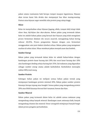 131
pakan utama ruminansia baik berupa rumput maupun leguminosa. Hijauan
akan terasa kasar bila diraba dan mempunyai bau khas masing-masing.
Pastura atau hijauan segar memiliki nilai protein yang cukup tinggi.
Silase
Kelas ini menyebutkan silase hijauan (jagung, alfafa, rumput dsb) tetapi tidak
silase ikan, biji-bijian dan akar-akaran. Bahan pakan yang termasuk dalam
kelas ini adalah bahan pakan yang berasal dari hijauan yang telah mengalami
proses fermentasi didalam silo secara anaerob, menagndung bahan kering
sebesar 20,35%. Proses pengawetan hijauan dengan cara fermentasi
menggunakan satu jenis bakteri disebut erilase. Bahan pakan yang mengalami
ensilase di sebut silase. Silase membuat pakan menjadi asam dan lembek .
Sumber Energi
Bahan pakan yang termasuk dalam kelas ini adalah bahan-bahan dengan
kandungan protein kasar kurang dari 20% dan serat kasar kurang dari 18%
atau kandungan dinding selnya kurang dari 35%. Zat makanan yang digunakan
sebagai sumber energi utama adalah karbohidrat. Karbohidrat mensuplai
sekitar 80% total energ.
Sumber Protein
Golongan bahan pakan ini meliputi semua bahan pakan ternak yang
mempunyai kandungan protein minimal 20%. Bahan pakan sumber protein
biasanya berupa tepung atau bungkil. Semua pakan yang mengandung protein
20% atau lebih biasanya berasal dari tanaman, hewan dan ikan.
Sumber Mineral
Bahan pakan yang termasuk dalam kelas ini adalah semua makanan yang
mengandung cukup banyak mineral. Kandungan asam aminonya baik, banyak
mengandung vitamin dan mineral. Unsur anorganik mempunyai banyak fungsi
dalam proses pengatur pertumbuhan.
 