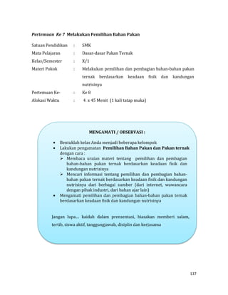 137
Pertemuan Ke 7 Melakukan Pemilihan Bahan Pakan
Satuan Pendidikan : SMK
Mata Pelajaran : Dasar-dasar Pakan Ternak
Kelas/Semester : X/1
Materi Pokok : Melakukan pemilihan dan pembagian bahan-bahan pakan
ternak berdasarkan keadaan fisik dan kandungan
nutrisinya
Pertemuan Ke- : Ke 8
Alokasi Waktu : 4 x 45 Menit (1 kali tatap muka)
MENGAMATI / OBSERVASI :
 Bentuklah kelas Anda menjadi beberapa kelompok
 Lakukan pengamatan Pemilihan Bahan Pakan dan Pakan ternak
dengan cara :
 Membaca uraian materi tentang pemilihan dan pembagian
bahan-bahan pakan ternak berdasarkan keadaan fisik dan
kandungan nutrisinya
 Mencari informasi tentang pemilihan dan pembagian bahan-
bahan pakan ternak berdasarkan keadaan fisik dan kandungan
nutrisinya dari berbagai sumber (dari internet, wawancara
dengan pihak industri, dari bahan ajar lain)
 Mengamati pemilihan dan pembagian bahan-bahan pakan ternak
berdasarkan keadaan fisik dan kandungan nutrisinya
Jangan lupa… kaidah dalam prensentasi, biasakan memberi salam,
tertib, siswa aktif, tanggungjawab, disiplin dan kerjasama
 