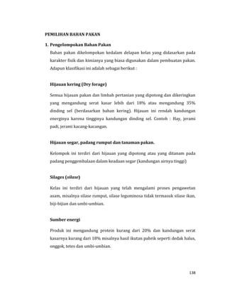 138
PEMILIHAN BAHAN PAKAN
1. Pengelompokan Bahan Pakan
Bahan pakan dikelompokan kedalam delapan kelas yang didasarkan pada
karakter fisik dan kimianya yang biasa digunakan dalam pembuatan pakan.
Adapun klasifikasi ini adalah sebagai berikut :
Hijauan kering (Dry forage)
Semua hijauan pakan dan limbah pertanian yang dipotong dan dikeringkan
yang mengandung serat kasar lebih dari 18% atau mengandung 35%
dinding sel (berdasarkan bahan kering). Hijauan ini rendah kandungan
energinya karena tingginya kandungan dinding sel. Contoh : Hay, jerami
padi, jerami kacang-kacangan.
Hijauan segar, padang rumput dan tanaman pakan.
Kelompok ini terdiri dari hijauan yang dipotong atau yang ditanam pada
padang penggembalaan dalam keadaan segar (kandungan airnya tinggi)
Silages (silase)
Kelas ini terdiri dari hijauan yang telah mengalami proses pengawetan
asam, misalnya silase rumput, silase leguminosa tidak termasuk silase ikan,
biji-bijian dan umbi-umbian.
Sumber energi
Produk ini mengandung protein kurang dari 20% dan kandungan serat
kasarnya kurang dari 18% misalnya hasil ikutan pabrik seperti dedak halus,
onggok, tetes dan umbi-umbian.
 