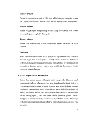 139
Sumber protein
Bahan ini mengandung protein 20% atau lebih, biasanya bahan ini berasal
dari bagian tubuh hewan seperti tepung daging, tepung darah, tepung ikan.
Sumber mineral
Bahan yang banyak mengandung mineral yang dibutuhkan oleh ternak,
misalnya kapur, phosphat, belerang dll.
Sumber vitamin
Bahan yang mengandung vitamin yang tinggi seperti vitamin A, D, E dan
lainnya.
Additives
Suatu bahan atau kombinasi bahan yang biasa digunakan dalam campuran
ransum digunakan dalam jumlah sedikit untuk memenuhi kebutuhan
tertentu, misalnya memacu pertumbuhan, meningkatkan kecernaan dan lain
sebagainya. Sebagai contoh antara lain: antibiotik, hormon, probiotik,
pewarna, rasa dan lainnya
2. Aneka Ragam Istilah Dalam Pakan
Dalam ilmu pakan ternak ini banyak istilah yang perlu diketahui untuk
mencegah terjadinya salah pengertian yang akan berakibat tidak efisiennya
program pemberian pakan, kerugian finansial yang muncul akibat program
pemberian pakan untuk tujuan pemeliharaan yang salah. Kematian ternak
karena keracunan, hal ini bisa terjadi karena ketidaktahuan istilah umum
dalam perdagangan , terutama pada bahan pembuat premix dimana
penggunaan bahan tersebut perlu mendapat perhatian khusus, khususnya
terhadap kandungan zat-zat yang sifatnya membahayakan dalam dosis yang
berlebih.
 