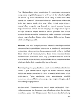 140
Feed (s) adalah bahan pakan yang dimakan oleh ternak, yang mengandung
energi dan zat-zat gizi. Bahan pakan ini terdiri dari air dan bahan kering, bila
kita telusuri lagi secara laboratorium bahan kering ini terdiri dari bahan
organik dan anorganik. Bahan organik bila kita pecah lagi secara kimiawi
terdiri dari protein, lemak, serat kasar, bahan ekstrak tanpa nitrogen,
sedang bahan anorganik yang dimasud abu seperti calsium, phospor,
magnesium, kalium, natrium dan lain sebagainya. Kandungan bahan organik
ini dapat diketahui dengan melakukan analisis proximate dan analisis
terhadap vitamin dan mineral untuk masing masing komponen vitamin dan
mineral yang terkandung didalam bahan dilakukan dilaboratorium dengan
teknik dan alat yang specifik.
Antibiotik yaitu suatu obat yang disintesis oleh suatu mikroorganisme dan
mempunyai kemampuan (dalam konsentratsi tertentu) untuk menghambat
pertumbuhan mikroorganisme. Penggunaan antibiotik ini harus hati-hati
dalam pakan ternak ruminansia, karena dalam sistim pencernaan ternak
ruminansia akan membentuk residu yang apabila termakan oleh manusia
akan terjadi keracunan antibiotik atau terjadi kekebalan yang menyebabkan
kebalnya terhadap dosis yang akan diberikan ketika sakit.
Ransum yaitu pakan yang disediakan untuk memenuhi kebutuhan ternak
selama 24 jam. Ransum ternak unggas dan ternak ruminansia sangat
berbeda. Perbedaan ini disebabkan karena adanya perbedaan dalam sistim
pencernaanya. Ternak ruminansia, sistim pencernaanya memiliki
kemampuan merombak bahan pakan yang mengandung serat tinggi menjadi
produk berupa daging dan susu.
Alat pencernaan ruminansia terbagi menjadi empat bagian yaitu: rumen,
retikulum, omasum dan abomasum, yang paling besar volume dan aktivitas
perombakan pakan yaitu dibagian rumen, disini tumbuh dan berkembang
 