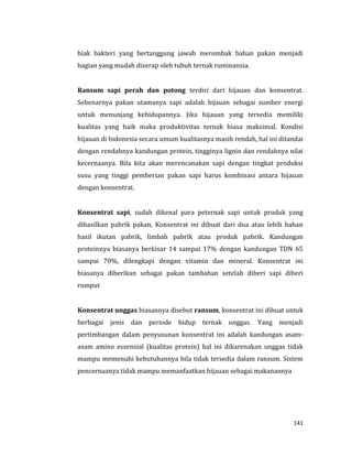 141
biak bakteri yang bertanggung jawab merombak bahan pakan menjadi
bagian yang mudah diserap oleh tubuh ternak ruminansia.
Ransum sapi perah dan potong terdiri dari hijauan dan konsentrat.
Sebenarnya pakan utamanya sapi adalah hijauan sebagai sumber energi
untuk menunjang kehidupannya. Jika hijauan yang tersedia memiliki
kualitas yang baik maka produktivitas ternak biasa maksimal. Kondisi
hijauan di Indonesia secara umum kualitasnya masih rendah, hal ini ditandai
dengan rendahnya kandungan protein, tingginya lignin dan rendahnya nilai
kecernaanya. Bila kita akan merencanakan sapi dengan tingkat produksi
susu yang tinggi pemberian pakan sapi harus kombinasi antara hijauan
dengan konsentrat.
Konsentrat sapi, sudah dikenal para peternak sapi untuk produk yang
dihasilkan pabrik pakan, Konsentrat ini dibuat dari dua atau lebih bahan
hasil ikutan pabrik, limbah pabrik atau produk pabrik. Kandungan
proteinnya biasanya berkisar 14 sampai 17% dengan kandungan TDN 65
sampai 70%, dilengkapi dengan vitamin dan mineral. Konsentrat ini
biasanya diberikan sebagai pakan tambahan setelah diberi sapi diberi
rumput
Konsentrat unggas biasannya disebut ransum, konsentrat ini dibuat untuk
berbagai jenis dan periode hidup ternak unggas. Yang menjadi
pertimbangan dalam penyusunan konsentrat ini adalah kandungan asam-
asam amino essensial (kualitas protein) hal ini dikarenakan unggas tidak
mampu memenuhi kebutuhannya bila tidak tersedia dalam ransum. Sistem
pencernaanya tidak mampu memanfaatkan hijauan sebagai makanannya
 