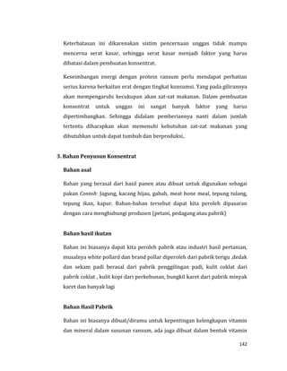 142
Keterbatasan ini dikarenakan sistim pencernaan unggas tidak mampu
mencerna serat kasar, sehingga serat kasar menjadi faktor yang harus
dibatasi dalam pembuatan konsentrat.
Keseimbangan energi dengan protein ransum perlu mendapat perhatian
serius karena berkaitan erat dengan tingkat konsumsi. Yang pada gilirannya
akan mempengaruhi kecukupan akan zat-zat makanan. Dalam pembuatan
konsentrat untuk unggas ini sangat banyak faktor yang harus
dipertimbangkan. Sehingga didalam pemberiannya nanti dalam jumlah
tertentu diharapkan akan memenuhi kebutuhan zat-zat makanan yang
dibutuhkan untuk dapat tumbuh dan berproduksi..
3. Bahan Penyusun Konsentrat
Bahan asal
Bahan yang berasal dari hasil panen atau dibuat untuk digunakan sebagai
pakan Contoh: Jagung, kacang hijau, gabah, meat bone meal, tepung tulang,
tepung ikan, kapur. Bahan-bahan tersebut dapat kita peroleh dipasaran
dengan cara menghubungi produsen (petani, pedagang atau pabrik)
Bahan hasil ikutan
Bahan ini biasanya dapat kita peroleh pabrik atau industri hasil pertanian,
musalnya white pollard dan brand pollar diperoleh dari pabrik terigu ,dedak
dan sekam padi berasal dari pabrik penggilingan padi, kulit coklat dari
pabrik coklat , kulit kopi dari perkebunan, bungkil karet dari pabrik minyak
karet dan banyak lagi
Bahan Hasil Pabrik
Bahan ini biasanya dibuat/diramu untuk kepentingan kelengkapan vitamin
dan mineral dalam susunan ransum, ada juga dibuat dalam bentuk vitamin
 