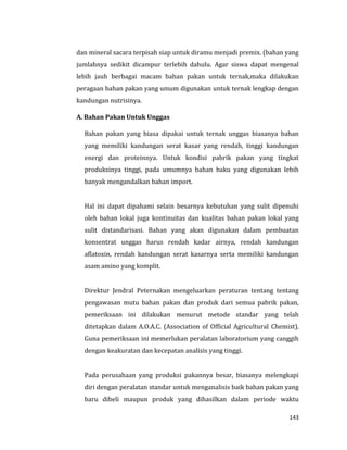 143
dan mineral sacara terpisah siap untuk diramu menjadi premix. (bahan yang
jumlahnya sedikit dicampur terlebih dahulu. Agar siswa dapat mengenal
lebih jauh berbagai macam bahan pakan untuk ternak,maka dilakukan
peragaan bahan pakan yang umum digunakan untuk ternak lengkap dengan
kandungan nutrisinya.
A. Bahan Pakan Untuk Unggas
Bahan pakan yang biasa dipakai untuk ternak unggas biasanya bahan
yang memiliki kandungan serat kasar yang rendah, tinggi kandungan
energi dan proteinnya. Untuk kondisi pabrik pakan yang tingkat
produksinya tinggi, pada umumnya bahan baku yang digunakan lebih
banyak mengandalkan bahan import.
Hal ini dapat dipahami selain besarnya kebutuhan yang sulit dipenuhi
oleh bahan lokal juga kontinuitas dan kualitas bahan pakan lokal yang
sulit distandarisasi. Bahan yang akan digunakan dalam pembuatan
konsentrat unggas harus rendah kadar airnya, rendah kandungan
aflatoxin, rendah kandungan serat kasarnya serta memiliki kandungan
asam amino yang komplit.
Direktur Jendral Peternakan mengeluarkan peraturan tentang tentang
pengawasan mutu bahan pakan dan produk dari semua pabrik pakan,
pemeriksaan ini dilakukan menurut metode standar yang telah
ditetapkan dalam A.O.A.C. (Association of Official Agricultural Chemist).
Guna pemeriksaan ini memerlukan peralatan laboratorium yang canggih
dengan keakuratan dan kecepatan analisis yang tinggi.
Pada perusahaan yang produksi pakannya besar, biasanya melengkapi
diri dengan peralatan standar untuk menganalisis baik bahan pakan yang
baru dibeli maupun produk yang dihasilkan dalam periode waktu
 