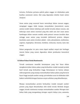 144
tertentu. Perhatian pertama pabrik pakan unggas ini ditekankan pada
kualitas asamasam amino. Alat yang digunakan disebut Asam amino
Analyser.
Asam amino yang essensial harus mencukupi dalam ransum unggas,
mengingat unggas tidak mampu menyediakan (mensintesis asama
amino) sendiri dalam tubuhnya jadi mutlak tersedia dalam ransum, ada
beberapa asam amino essensial yang bila salah satu dari asam amino
kandungan dalam ransum rendah, maka potensi ransum tersebut akan
setinggi asam amino yang terendah (defisiensi) protein. Adapun
kesebelas asam amino tersebut adalah : valin, phenylalanin, methionine,
arginine, tryptophan, threonine, histidine, isoleucine, leucine, lysin dan
serine.
Dalam pengenalan ini para siswa dapat melihat wujud dari berbagai
macam bahan yang umum digunakan dalam pembuatan konsentrat
unggas.
B. Bahan Pakan Untuk Ruminansia
Ternak ruminansia memiliki kemampuan yang luar biasa dalam
mengkonversikan bahan pakan yang berkualitas rendah menjadi produk
hasil ternak yang berkualitas tinggi. Kemampuan ini karena adanya
mikroorganisme yang mampu memanfaatkan bahan pakan yang berserat
kasar tinggi menjadi sumber energi, perombakan serat ini dilakukan oleh
bakteri sellulolitik dengan bantuan enzym sellulase yang dihasilkannya.
Mampu memanfaatkan protein berkualitas rendah menjadi sumber
protein yang dapat dimanfaatkan oleh tubuh ternak. Berbeda dengan
unggas, ternak ruminansia mampu memanfaatkan sumber Nitrogen dari
bahan baku yang mengandung nitrogen seperti halnya urea, ammonia,
 