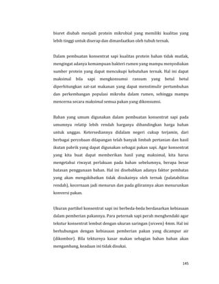145
biuret diubah menjadi protein mikrobial yang memiliki kualitas yang
lebih tinggi untuk diserap dan dimanfaatkan oleh tubuh ternak.
Dalam pembuatan konsentrat sapi kualitas protein bahan tidak mutlak,
mengingat adanya kemampuan bakteri rumen yang mampu menyediakan
sumber protein yang dapat mencukupi kebutuhan ternak. Hal ini dapat
maksimal bila sapi mengkonsumsi ransum yang betul betul
diperhitungkan zat-zat makanan yang dapat menstimulir pertumbuhan
dan perkembangan populasi mikroba dalam rumen, sehingga mampu
mencerna secara maksimal semua pakan yang dikonsumsi.
Bahan yang umum digunakan dalam pembuatan konsentrat sapi pada
umumnya relatip lebih rendah harganya dibandingkan harga bahan
untuk unggas. Ketersediannya didalam negeri cukup terjamin, dari
berbagai percobaan dilapangan telah banyak limbah pertanian dan hasil
ikutan pabrik yang dapat digunakan sebagai pakan sapi. Agar konsentrat
yang kita buat dapat memberikan hasil yang maksimal, kita harus
mengetahui riwayat perlakuan pada bahan sebelumnya, berapa besar
batasan penggunaan bahan. Hal ini disebabkan adanya faktor pembatas
yang akan mengakibatkan tidak disukainya oleh ternak (palatabilitas
rendah), kecernaan jadi menurun dan pada gilirannya akan menurunkan
konversi pakan.
Ukuran partikel konsentrat sapi ini berbeda-beda berdasarkan kebiasaan
dalam pemberian pakannya. Para peternak sapi perah menghendaki agar
tekstur konsentrat lembut dengan ukuran saringan (srceen) 4mm. Hal ini
berhubungan dengan kebiasaan pemberian pakan yang dicampur air
(dikombor). Bila tekturnya kasar makan sebagian bahan bahan akan
mengambang, keadaan ini tidak disukai.
 