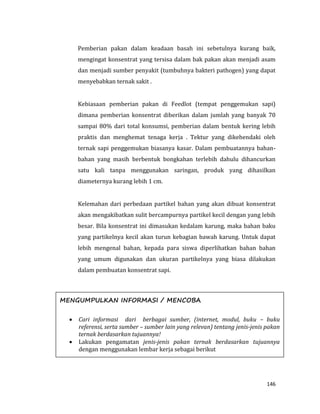 146
Pemberian pakan dalam keadaan basah ini sebetulnya kurang baik,
mengingat konsentrat yang tersisa dalam bak pakan akan menjadi asam
dan menjadi sumber penyakit (tumbuhnya bakteri pathogen) yang dapat
menyebabkan ternak sakit .
Kebiasaan pemberian pakan di Feedlot (tempat penggemukan sapi)
dimana pemberian konsentrat diberikan dalam jumlah yang banyak 70
sampai 80% dari total konsumsi, pemberian dalam bentuk kering lebih
praktis dan menghemat tenaga kerja . Tektur yang dikehendaki oleh
ternak sapi penggemukan biasanya kasar. Dalam pembuatannya bahan-
bahan yang masih berbentuk bongkahan terlebih dahulu dihancurkan
satu kali tanpa menggunakan saringan, produk yang dihasilkan
diameternya kurang lebih 1 cm.
Kelemahan dari perbedaan partikel bahan yang akan dibuat konsentrat
akan mengakibatkan sulit bercampurnya partikel kecil dengan yang lebih
besar. Bila konsentrat ini dimasukan kedalam karung, maka bahan baku
yang partikelnya kecil akan turun kebagian bawah karung. Untuk dapat
lebih mengenal bahan, kepada para siswa diperlihatkan bahan bahan
yang umum digunakan dan ukuran partikelnya yang biasa dilakukan
dalam pembuatan konsentrat sapi.
MENGUMPULKAN INFORMASI / MENCOBA
 Cari informasi dari berbagai sumber, (internet, modul, buku – buku
referensi, serta sumber – sumber lain yang relevan) tentang jenis-jenis pakan
ternak berdasarkan tujuannya!
 Lakukan pengamatan jenis-jenis pakan ternak berdasarkan tujuannya
dengan menggunakan lembar kerja sebagai berikut
 