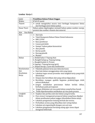 147
Lembar Kerja 1
Judul : Pemilihan Bahan Pakan Unggas
Waktu : JP @ 45 menit
Tujuan :  untuk mengetahui secara rinci berbagai komponen kimia
dari berbagai jenis bahan pakan
Dasar Teori Bahan pakan digolongkan menjadi bahan pakan sumber energi,
protein dan sumber vitamin dan mineral.
Alat Dan Bahan
Alat :  Alat tulis
 Tabel Komposisi Bahan Pakan Untuk Indonesia
 NRC (1994
 Kaca pembesar
 Cawan petridish
 Sampel bahan pakan konsentrat
 Alas plastik
 Kertas putih
 Karung plastik
 Masker
Bahan a. Dedak halus f. Tepung ikan
b. Bungkil kelapa g. Tepung tulang
c. Bungkil kedele h. Premix
d. Jagung i. Tepung kerang (grit)
e. Ampas kecap j. Lysin dan methionine
Keselamatan
dan
Kesehatan
Kerja
 Pakailah pakaian kerja (jas laboratorium)
 Hati-hati dalam menggunakan alat yang tajam
 Lakukan tugas sesuai prosedur atau langkah kerja yang telah
ditentukan
 Simpan dan bersihkan alat yang selesai digunakan
 Bersihkan ruangan apabila kegiatan praktek/tugas telah
selesai dilakukan
 Jangan melakukan penciuman bahan terlalu dekat,
berbahaya pada pernapasan
 Jangan dilakukan uji rasa pada bahan yang berbau busuk
 Tidak diperkenankan melakukan uji rasa pada premix
Langkah
Kerja
:  Siapkan dan periksa alat dan bahan yang tersedia.
 Para siswa/i mengamati preparat bahan yang biasa dipakai
dalam pembuatan pakan unggas (disediakan diatas meja)
 Lakukan pengamatan tentang bentuk dan warna.
 Perhatikan aroma yang dihasilkan dari setiap bahan
 Lakukan uji organoleptik dengan cara uji rasa
 Lakukan pengamatan berulang-ulang agar siswa dapat
mengenal lebih baik
 