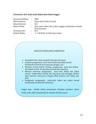 153
Pertemuan Ke 8 Jenis–Jenis Bahan dan Pakan Unggas
Satuan Pendidikan : SMK
Mata Pelajaran : Dasar-dasar Pakan Ternak
Kelas/Semester : X/1
Materi Pokok : Jenis–Jenis bahan dan pakan unggas berdasarkan bentuk
dan tujuannya
Pertemuan Ke- : Ke 9
Alokasi Waktu : 4 x 45 Menit (1 kali tatap muka)
KEGIATAN MENGAMATI/OBSERVASI
 Bentuklah kelas Anda menjadi beberapa kelompok
 Lakukan pengamatan jenis–jenis bahan dan pakan ternak
berdasarkan bentuk dan tujuannya dengan cara :
 Membaca uraian materi tentang pengamatan jenis–jenis bahan
dan pakan ternak berdasarkan bentuk dan tujuannya
 Mencari informasi pengamatan jenis–jenis bahan dan pakan
ternak berdasarkan bentuk dan tujuannya dari berbagai sumber
(dari internet, wawancara dengan pihak industri, dari bahan ajar
lain)
 Mengamati pengamatan jenis–jenis bahan dan pakan ternak
berdasarkan bentuk dan tujuannya
Jangan lupa… kaidah dalam prensentasi, biasakan memberi salam,
tertib, siswa aktif, tanggungjawab, disiplin dan kerjasama
 