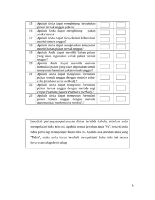 6
15 Apakah Anda dapat menghitung kebutuhan
pakan ternak unggas petelur
16 Apakah Anda dapat menghitung pakan
aneka ternak
17 Apakah Anda dapat menjelaskan kebutuhan
nutrisi ternak unggas?
18 Apakah Anda dapat menjelaskan komposisi
nutrisi bahan pakan ternak unggas?
19 Apakah Anda dapat memilih bahan pakan
yang akan digunakan untuk pakan ternak
unggas?
20 Apakah Anda dapat memilih metode
formulasi pakan yang akan digunakan untuk
menyusun formulasi pakan ternak unggas?
21 Apakah Anda dapat menyusun formulasi
pakan ternak unggas dengan metode coba-
coba (trial and error method) ?
22 Apakah Anda dapat menyusun formulasi
pakan ternak unggas dengan metode segi
empat Pearson (Square Pearson’s method) ?
23 Apakah Anda dapat menyusun formulasi
pakan ternak unggas dengan metode
matematika (mathematics method) ?
Jawablah pertanyaan-pertanyaan diatas terlebih dahulu, sebelum anda
mempelajari buku teks ini. Apabila semua jawaban anda “Ya”, berarti anda
tidak perlu lagi mempelajari buku teks ini. Apabila ada jawaban anda yang
“Tidak”, maka anda harus kembali mempelajari buku teks ini secara
berurutan tahap demi tahap
 