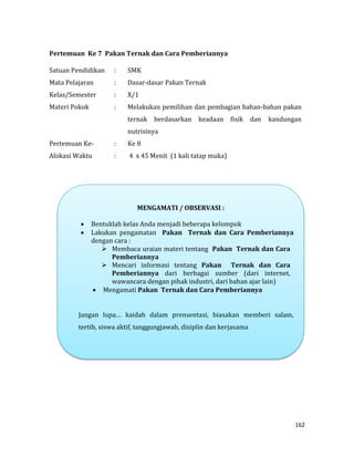 162
Pertemuan Ke 7 Pakan Ternak dan Cara Pemberiannya
Satuan Pendidikan : SMK
Mata Pelajaran : Dasar-dasar Pakan Ternak
Kelas/Semester : X/1
Materi Pokok : Melakukan pemilihan dan pembagian bahan-bahan pakan
ternak berdasarkan keadaan fisik dan kandungan
nutrisinya
Pertemuan Ke- : Ke 8
Alokasi Waktu : 4 x 45 Menit (1 kali tatap muka)
MENGAMATI / OBSERVASI :
 Bentuklah kelas Anda menjadi beberapa kelompok
 Lakukan pengamatan Pakan Ternak dan Cara Pemberiannya
dengan cara :
 Membaca uraian materi tentang Pakan Ternak dan Cara
Pemberiannya
 Mencari informasi tentang Pakan Ternak dan Cara
Pemberiannya dari berbagai sumber (dari internet,
wawancara dengan pihak industri, dari bahan ajar lain)
 Mengamati Pakan Ternak dan Cara Pemberiannya
Jangan lupa… kaidah dalam prensentasi, biasakan memberi salam,
tertib, siswa aktif, tanggungjawab, disiplin dan kerjasama
 