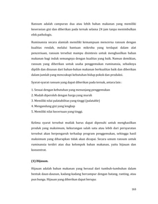 163
Ransum adalah campuran dua atau lebih bahan makanan yang memiliki
keserasian gizi dan diberikan pada ternak selama 24 jam tanpa menimbulkan
efek pathologis.
Ruminansia secara alamiah memiliki kemampuan mencerna ransum dengan
kualitas rendah, melalui bantuan mikroba yang terdapat dalam alat
pencernaan, ransum tersebut mampu disintesis untuk menghasilkan bahan
makanan bagi induk semangnya dengan kualitas yang baik. Namun demikian,
ransum yang diberikan untuk usaha penggemukan ruminansia, sebaiknya
dipilih dan disusun dari bahan-bahan makanan berkualitas baik dan diberikan
dalam jumlah yang mencukupi kebutuhan hidup pokok dan produksi.
Syarat-syarat ransum yang dapat diberikan pada ternak, antara lain :
1. Sesuai dengan kebutuhan yang menunjang penggemukan
2. Mudah diperoleh dengan harga yang murah
3. Memiliki nilai palatabilitas yang tinggi (palatable)
4. Mengandung gizi yang lengkap
5. Memiliki nilai kecernaan yang tinggi.
Kelima syarat tersebut mutlak harus dapat dipenuhi untuk menghasilkan
produk yang maksimum, kekurangan salah satu atau lebih dari persyaratan
tersebut akan berpengaruh terhadap program penggemukan, sehingga hasil
maksimum yang diharapkan tidak akan dicapai. Secara umum ransum untuk
ruminansia terdiri atas dua kelompok bahan makanan, yaitu hijauan dan
konsentrat.
(1) Hijauan.
Hijauan adalah bahan makanan yang berasal dari tumbuh-tumbuhan dalam
bentuk daun-daunan, kadang-kadang bercampur dengan batang, ranting, atau
pun bunga. Hijauan yang diberikan dapat berupa:
 