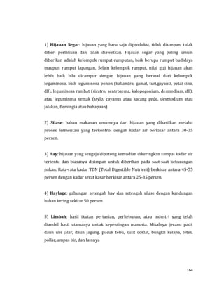 164
1) Hijauan Segar: hijauan yang baru saja diproduksi, tidak disimpan, tidak
diberi perlakuan dan tidak diawetkan. Hijauan segar yang paling umum
diberikan adalah kelompok rumput-rumputan, baik berupa rumput budidaya
maupun rumput lapangan. Selain kelompok rumput, nilai gizi hijauan akan
lebih baik bila dicampur dengan hijauan yang berasal dari kelompok
leguminosa, baik leguminosa pohon (kaliandra, gamal, turi,gayanti, petai cina,
dll), leguminosa rambat (siratro, sentrosema, kalopogonium, desmodium, dll),
atau leguminosa semak (stylo, cayanus atau kacang gede, desmodium atau
jalakan, flemingia atau hahapaan).
2) Silase: bahan makanan umumnya dari hijauan yang dihasilkan melalui
proses fermentasi yang terkontrol dengan kadar air berkisar antara 30-35
persen.
3) Hay: hijauan yang sengaja dipotong kemudian dikeringkan sampai kadar air
tertentu dan biasanya disimpan untuk diberikan pada saat-saat kekurangan
pakan. Rata-rata kadar TDN (Total Digestible Nutrient) berkisar antara 45-55
persen dengan kadar serat kasar berkisar antara 25-35 persen.
4) Haylage: gabungan setengah hay dan setengah silase dengan kandungan
bahan kering sekitar 50 persen.
5) Limbah: hasil ikutan pertanian, perkebunan, atau industri yang telah
diambil hasil utamanya untuk kepentingan manusia. Misalnya, jerami padi,
daun ubi jalar, daun jagung, pucuk tebu, kulit coklat, bungkil kelapa, tetes,
pollar, ampas bir, dan lainnya
 