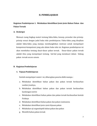 7
II. PEMBELAJARAN
Kegiatan Pembelajaran 1. Melakukan Identifikasi Jenis Jenis Bahan Pakan dan
Pakan Ternak
A. Deskripsi
Memuat ruang lingkup materi tentang fakta-fakta, konsep, prosedur dan prinsip-
prinsip sesuai dengan judul buku teks pembelajaran. Fakta-fakta yang disajikan
adalah fakta-fakta yang mampu membangkitkan motivasi untuk mempelajari
kompetensi-kompetensi yang ada dalam buku teks ini. Kegiatan pembelajaran ini
akan membahas tentang dasar-dasar pakan ternak. Dasar-dasar pakan ternak
adalah ilmu yang mempelajari tentang hal-hal yang mendasari dalam bidang
pakan ternak secara umum.
B. Kegiatan Pembelajaran
1. Tujuan Pembelajaran
Setelah mempelajari materi ini, diharapkan peserta didik mampu :
a. Melakukan identifikasi bahan pakan dan pakan ternak berdasarkan
sumber/asalnya,
b. Melakukan identifikasi bahan pakan dan pakan ternak berdasarkan
kandungan nutrisi
c. Melakukan identifikasi bahan pakan dan pakan ternak berdasarkan bentuk
Fisiknya
d. Melakukan identifikasi bahan pakan dan pakan ruminansia
e. Melakukan identifikasi jenis–jenis hijauan pakan
f. Melakukan uji organoleptik bahan pakan dan pakan
g. Memilih bahan pakan ternak
 