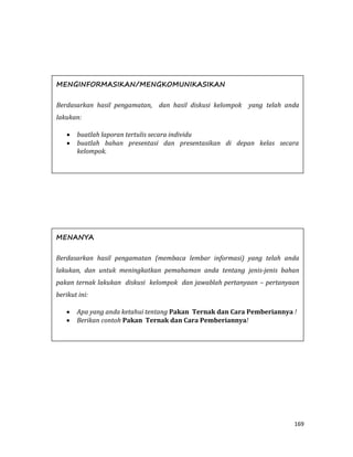 169
MENGINFORMASIKAN/MENGKOMUNIKASIKAN
Berdasarkan hasil pengamatan, dan hasil diskusi kelompok yang telah anda
lakukan:
 buatlah laporan tertulis secara individu
 buatlah bahan presentasi dan presentasikan di depan kelas secara
kelompok.
MENANYA
Berdasarkan hasil pengamatan (membaca lembar informasi) yang telah anda
lakukan, dan untuk meningkatkan pemahaman anda tentang jenis-jenis bahan
pakan ternak lakukan diskusi kelompok dan jawablah pertanyaan – pertanyaan
berikut ini:
 Apa yang anda ketahui tentang Pakan Ternak dan Cara Pemberiannya !
 Berikan contoh Pakan Ternak dan Cara Pemberiannya!
 