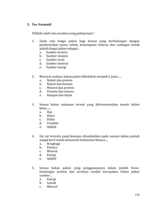 172
5. Tes Formatif
Pilihlah salah satu jawaban yang paling tepat !
1. Salah satu fungsi pakan bagi hewan yang berhubungan dengan
pembentukan panas tubuh, kemampuan bekerja dan cadangan lemak
adalah fungsi pakan sebagai...
a. Sumber protein
b. Sumber vitamin
c. Sumber serat
d. Sumber mineral
e. Sumber energi
2. Menurut asalnya, bahan pakan dibedakan menjadi 2 yaitu......
a. Nabati dan protein
b. Nabati dan hewani
c. Mineral dan protein
d. Vitamin dan minera
e. Rumput dan bijian
3. Semua bahan makanan ternak yang difermentasikan masuk dalam
kelas.......
a. Hay
b. Silase
c. Pellet
d. Crumble
e. Additif
4. Zat zat tertentu yang biasanya ditambahkan pada ransum dalam jumlah
sangat kecil untuk memenuhi kebutuhan khusus.....
a. Roughage
b. Pasture
c. Mineral
d. Energi
e. Additif
5. Semua bahan pakan yang penggunaannya dalam jumlah besar,
kandungan protein dan seratnya rendah merupakan bahan pakan
sumber...
a. Energi
b. Lemak
c. Mineral
 