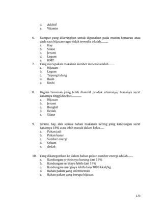 173
d. Additif
e. Vitamin
6. Rumput yang dikeringkan untuk digunakan pada musim kemarau atau
pada saat hijauan segar tidak tersedia adalah...........
a. Hay
b. Silase
c. Jerami
d. Legum
e. HMT
7. Yang merupakan makanan sumber mineral adalah.........
a. Hijauan
b. Legum
c. Tepung tulang
d. Buah
e. Umbi
8. Bagian tanaman yang telah diambil produk utamanya, biasanya serat
kasarnya tinggi disebut...............
a. Hijauan
b. Jerami
c. Bungkil
d. Dedak
e. Silase
9. Jerami, hay, dan semua bahan makanan kering yang kandungan serat
kasarnya 18% atau lebih masuk dalam kelas......
a. Pakan jadi
b. Pakan kasar
c. Sumber energi
d. Sekam
e. dedak
10. Yang dikategorikan ke dalam bahan pakan sumber energi adalah........
a. Kandungan proteinnya kurang dari 18%
b. Kandungan seratnya lebih dari 18%
c. Kandungan energinya lebih daro 3000 kkal/kg
d. Bahan pakan yang difermentasi
e. Bahan pakan yang berupa hijauan
 