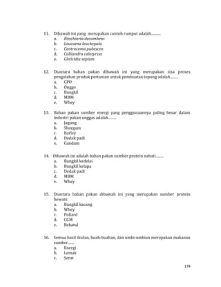 174
11. Dibawah ini yang merupakan contoh rumput adalah...........
a. Brachiaria decumbens
b. Leucaena leuchepala
c. Centrocema pubescen
d. Calliandra calotyrsus
e. Gliricidia sepium
12. Diantara bahan pakan dibawah ini yang merupakan sisa proses
pengolahan produk pertanian untuk pembuatan tepung adalah.........
a. CPO
b. Onggo
c. Bungkil
d. MBM
e. Whey
13. Bahan pakan sumber energi yang penggunaannya paling besar dalam
industri pakan unggas adalah.........
a. Jagung
b. Shorgum
c. Barley
d. Dedak padi
e. Gandum
14. Dibawah ini adalah bahan pakan sumber protein nabati.........
a. Bungkil kedelai
b. Bungkil kelapa
c. Dedak padi
d. MBM
e. Whey
15. Diantara bahan pakan dibawah ini yang merupakan sumber protein
hewani
a. Bungkil kacang
b. Whey
c. Pollard
d. CGM
e. Bekatul
16. Semua hasil ikutan, buah-buahan, dan umbi-umbian merupakan makanan
sumber.......
a. Energi
b. Lemak
c. Serat
 