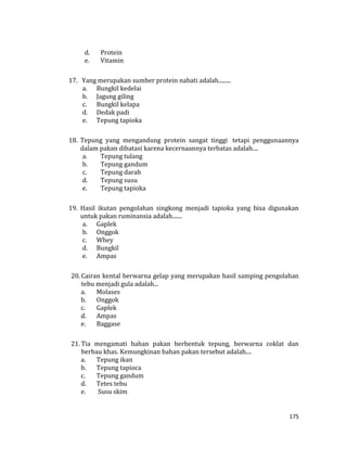 175
d. Protein
e. Vitamin
17. Yang merupakan sumber protein nabati adalah.........
a. Bungkil kedelai
b. Jagung giling
c. Bungkil kelapa
d. Dedak padi
e. Tepung tapioka
18. Tepung yang mengandung protein sangat tinggi tetapi penggunaannya
dalam pakan dibatasi karena kecernaannya terbatas adalah....
a. Tepung tulang
b. Tepung gandum
c. Tepung darah
d. Tepung susu
e. Tepung tapioka
19. Hasil ikutan pengolahan singkong menjadi tapioka yang bisa digunakan
untuk pakan ruminansia adalah.......
a. Gaplek
b. Onggok
c. Whey
d. Bungkil
e. Ampas
20. Cairan kental berwarna gelap yang merupakan hasil samping pengolahan
tebu menjadi gula adalah...
a. Molases
b. Onggok
c. Gaplek
d. Ampas
e. Baggase
21. Tia mengamati bahan pakan berbentuk tepung, berwarna coklat dan
berbau khas. Kemungkinan bahan pakan tersebut adalah....
a. Tepung ikan
b. Tepung tapioca
c. Tepung gandum
d. Tetes tebu
e. Susu skim
 