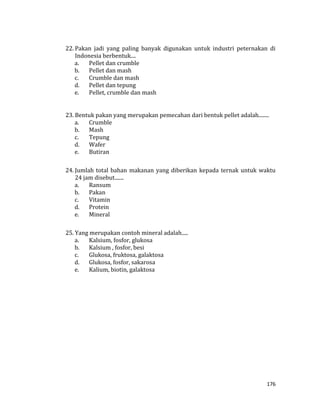 176
22. Pakan jadi yang paling banyak digunakan untuk industri peternakan di
Indonesia berbentuk....
a. Pellet dan crumble
b. Pellet dan mash
c. Crumble dan mash
d. Pellet dan tepung
e. Pellet, crumble dan mash
23. Bentuk pakan yang merupakan pemecahan dari bentuk pellet adalah........
a. Crumble
b. Mash
c. Tepung
d. Wafer
e. Butiran
24. Jumlah total bahan makanan yang diberikan kepada ternak untuk waktu
24 jam disebut.......
a. Ransum
b. Pakan
c. Vitamin
d. Protein
e. Mineral
25. Yang merupakan contoh mineral adalah.....
a. Kalsium, fosfor, glukosa
b. Kalsium , fosfor, besi
c. Glukosa, fruktosa, galaktosa
d. Glukosa, fosfor, sakarosa
e. Kalium, biotin, galaktosa
 