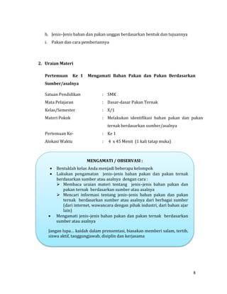 8
h. Jenis–Jenis bahan dan pakan unggas berdasarkan bentuk dan tujuannya
i. Pakan dan cara pemberiannya
2. Uraian Materi
Pertemuan Ke 1 Mengamati Bahan Pakan dan Pakan Berdasarkan
Sumber/asalnya
Satuan Pendidikan : SMK
Mata Pelajaran : Dasar-dasar Pakan Ternak
Kelas/Semester : X/1
Materi Pokok : Melakukan identifikasi bahan pakan dan pakan
ternak berdasarkan sumber/asalnya
Pertemuan Ke- : Ke 1
Alokasi Waktu : 4 x 45 Menit (1 kali tatap muka)
-
MENGAMATI / OBSERVASI :
 Bentuklah kelas Anda menjadi beberapa kelompok
 Lakukan pengamatan jenis–jenis bahan pakan dan pakan ternak
berdasarkan sumber atau asalnya dengan cara :
 Membaca uraian materi tentang jenis–jenis bahan pakan dan
pakan ternak berdasarkan sumber atau asalnya
 Mencari informasi tentang jenis–jenis bahan pakan dan pakan
ternak berdasarkan sumber atau asalnya dari berbagai sumber
(dari internet, wawancara dengan pihak industri, dari bahan ajar
lain)
 Mengamati jenis–jenis bahan pakan dan pakan ternak berdasarkan
sumber atau asalnya
Jangan lupa… kaidah dalam prensentasi, biasakan memberi salam, tertib,
siswa aktif, tanggungjawab, disiplin dan kerjasama
 