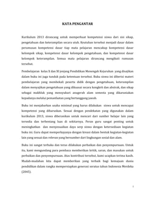 i
KATA PENGANTAR
Kurikulum 2013 dirancang untuk memperkuat kompetensi siswa dari sisi sikap,
pengetahuan dan keterampilan secara utuh. Keutuhan tersebut menjadi dasar dalam
perumusan kompetensi dasar tiap mata pelajaran mencakup kompetensi dasar
kelompok sikap, kompetensi dasar kelompok pengetahuan, dan kompetensi dasar
kelompok keterampilan. Semua mata pelajaran dirancang mengikuti rumusan
tersebut.
Pembelajaran kelas X dan XI jenjang Pendidikan Menengah Kejuruhan yang disajikan
dalam buku ini juga tunduk pada ketentuan tersebut. Buku siswa ini diberisi materi
pembelajaran yang membekali peserta didik dengan pengetahuan, keterampilan
dalam menyajikan pengetahuan yang dikuasai secara kongkrit dan abstrak, dan sikap
sebagai makhluk yang mensyukuri anugerah alam semesta yang dikaruniakan
kepadanya melalui pemanfaatan yang bertanggung jawab.
Buku ini menjabarkan usaha minimal yang harus dilakukan siswa untuk mencapai
kompetensi yang diharuskan. Sesuai dengan pendekatan yang digunakan dalam
kurikulum 2013, siswa diberanikan untuk mencari dari sumber belajar lain yang
tersedia dan terbentang luas di sekitarnya. Peran guru sangat penting untuk
meningkatkan dan menyesuaikan daya serp siswa dengan ketersediaan kegiatan
buku ini. Guru dapat memperkayanya dengan kreasi dalam bentuk kegiatan-kegiatan
lain yang sesuai dan relevan yang bersumber dari lingkungan sosial dan alam.
Buku ini sangat terbuka dan terus dilakukan perbaikan dan penyempurnaan. Untuk
itu, kami mengundang para pembaca memberikan kritik, saran, dan masukan untuk
perbaikan dan penyempurnaan. Atas kontribusi tersebut, kami ucapkan terima kasih.
Mudah-mudahan kita dapat memberikan yang terbaik bagi kemajuan dunia
pendidikan dalam rangka mempersiapkan generasi seratus tahun Indonesia Merdeka
(2045).
 