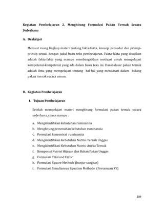 189
Kegiatan Pembelajaran 2. Menghitung Formulasi Pakan Ternak Secara
Sederhana
A. Deskripsi
Memuat ruang lingkup materi tentang fakta-fakta, konsep, prosedur dan prinsip-
prinsip sesuai dengan judul buku teks pembelajaran. Fakta-fakta yang disajikan
adalah fakta-fakta yang mampu membangkitkan motivasi untuk mempelajari
kompetensi-kompetensi yang ada dalam buku teks ini. Dasar-dasar pakan ternak
adalah ilmu yang mempelajari tentang hal-hal yang mendasari dalam bidang
pakan ternak secara umum.
B. Kegiatan Pembelajaran
1. Tujuan Pembelajaran
Setelah mempelajari materi menghitung formulasi pakan ternak secara
sederhana, siswa mampu :
a. Mengidentifikasi kebutuhan ruminansia
b. Menghitung pemenuhan kebutuhan ruminansia
c. Formulasi konsentrat ruminansia
d. Mengidentifikasi Kebutuhan Nutrisi Ternak Unggas
e. Mengidentifikasi Kebutuhan Nutrisi Aneka Ternak
f. Komposisi Nutrisi Hijauan dan Bahan Pakan Unggas
g. Formulasi Trial and Error
h. Formulasi Square Methode (bunjur sangkar)
i. Formulasi Simultaneus Equation Methode (Persamaan XY)
 
