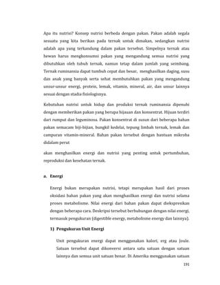 191
Apa itu nutrisi? Konsep nutrisi berbeda dengan pakan. Pakan adalah segala
sesuatu yang kita berikan pada ternak untuk dimakan, sedangkan nutrisi
adalah apa yang terkandung dalam pakan tersebut. Simpelnya ternak atau
hewan harus mengkonsumsi pakan yang mengandung semua nutrisi yang
dibutuhkan oleh tubuh ternak, namun tetap dalam jumlah yang seimbang.
Ternak ruminansia dapat tumbuh cepat dan besar, menghasilkan daging, susu
dan anak yang banyak serta sehat membutuhkan pakan yang mengandung
unsur-unsur energi, protein, lemak, vitamin, mineral, air, dan unsur lainnya
sesuai dengan stadia fisiologisnya.
Kebutuhan nutrisi untuk hidup dan produksi ternak ruminansia dipenuhi
dengan memberikan pakan yang berupa hijauan dan konsentrat. Hijuan terdiri
dari rumput dan leguminosa. Pakan konsentrat di susun dari beberapa bahan
pakan semacam biji-bijian, bungkil kedelai, tepung limbah ternak, lemak dan
campuran vitamin-mineral. Bahan pakan tersebut dengan bantuan mikroba
didalam perut
akan menghasilkan energi dan nutrisi yang penting untuk pertumbuhan,
reproduksi dan kesehatan ternak.
a. Energi
Energi bukan merupakan nutrisi, tetapi merupakan hasil dari proses
oksidasi bahan pakan yang akan menghasilkan energi dan nutrisi selama
proses metabolisme. Nilai energi dari bahan pakan dapat diekspresikan
dengan beberapa cara. Deskripsi tersebut berhubungan dengan nilai energi,
termasuk pengukuran (digestible energy, metabolisme energy dan lainnya).
1) Pengukuran Unit Energi
Unit pengukuran energi dapat menggunakan kalori, erg atau Joule.
Satuan tersebut dapat dikonversi antara satu satuan dengan satuan
lainnya dan semua unit satuan benar. Di Amerika menggunakan satuan
 