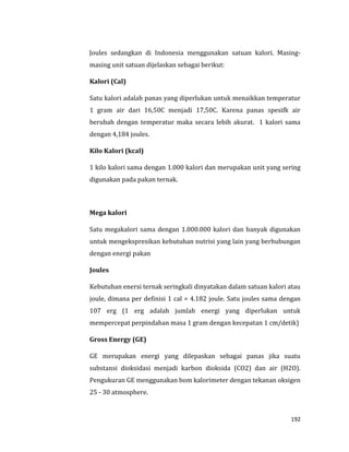 192
Joules sedangkan di Indonesia menggunakan satuan kalori. Masing-
masing unit satuan dijelaskan sebagai berikut:
Kalori (Cal)
Satu kalori adalah panas yang diperlukan untuk menaikkan temperatur
1 gram air dari 16,50C menjadi 17,50C. Karena panas spesifk air
berubah dengan temperatur maka secara lebih akurat. 1 kalori sama
dengan 4,184 joules.
Kilo Kalori (kcal)
1 kilo kalori sama dengan 1.000 kalori dan merupakan unit yang sering
digunakan pada pakan ternak.
Mega kalori
Satu megakalori sama dengan 1.000.000 kalori dan banyak digunakan
untuk mengekspresikan kebutuhan nutrisi yang lain yang berhubungan
dengan energi pakan
Joules
Kebutuhan enersi ternak seringkali dinyatakan dalam satuan kalori atau
joule, dimana per definisi 1 cal = 4.182 joule. Satu joules sama dengan
107 erg (1 erg adalah jumlah energi yang diperlukan untuk
mempercepat perpindahan masa 1 gram dengan kecepatan 1 cm/detik)
Gross Energy (GE)
GE merupakan energi yang dilepaskan sebagai panas jika suatu
substansi dioksidasi menjadi karbon dioksida (CO2) dan air (H2O).
Pengukuran GE menggunakan bom kalorimeter dengan tekanan oksigen
25 - 30 atmosphere.
 