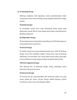193
2) Terminologi Energi
Beberapa singkatan telah digunakan untuk mendeskripsikan fraksi
energi pada sistem ternak. Masing-masing singkatan dijelaskan sebagai
berikut:
IE (Intake Energy)
IE merupakan energi bruto yang terkandung dalam pakan yang
dikonsumsi ternak. Nilai IE sama dengan berat pakan yang dikonsumsi
dikalikan dengan GE.
DE (Digestible Energy)
DE merupakan gross energi pakan yang dikonsumsi (IE) dikurangi gross
energi pada kotoran sapi (feces).
FE (Fecal Energy)
FE adalah energi bruto yang terkandung dalan feces. Nilai FE dihitung
dengan berat feces dikalikan dengan energi bruto yang terkandung
didalamnya. FE bersumber dari energi dalam bahan pakan yang tidak
tercerna (FiE) dan energi campuran bahan metabolik tubuh (FmE).
TDE (True Digested Energy)
TDE dihitung dari IE dikurangi dengan energi, kehilangan panas
fermentasi dan gas pencernaan.
GE (Gaseous Energy)
GE berasal dari gas yang dihasilkan oleh fermentasi pakan. Gas yang
utama adalah gas metan. Gas-gas lainnya adalah hidrogen, karbon
monoksida, aseton, etana, dan hidrogen sulfida.
 