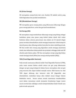 194
UE (Urine Energy)
UE merupakan energi bruto dari urin. Sumber EU adalah nutrisi yang
tidak digunakan dan produk metabolisme.
ME (Metabolisme Energy)
ME merupakan gross energi pakan yang dikonsumsi dikurangi dengan
gross energi pada feces, urine dan gas hasil metabolisme.
Net Energy (NE)
NE merupakan enegi metabolisme dikurangi energi yang hilang sebagai
tambahan panas atau panas yang timbul dalam tubuh oleh reaksi
biokimia dalam saluran pencernaan atau dalam sel. Di daerah dingin
panas tersebut dimanfaatkan untuk menjaga temperatur tubuh tetapi di
daerah panas akan dibuang melalui konveksi ke udara sekeliling ternak.
NE bisa terdiri dari energi yang digunakan untuk menjaga (maintain)
tubuh atau kebutuhan hidup pokok dan produksi sehingga tidak ada NE
absolut pada bahan pakan. NE bisa merupakan energi yang diperlukan
untuk menjaga tubuh (NEm) dan energi untuk produksi (NEp).
TDN (Total Digestible Nutrient)
Pada ternak ruminansia dikenal istilah Total Digestible Nutrient (TDN),
yaitu suatu asumsi bahwa selisih antara zat gizi yang dikonsumsi
dengan zat gizi yang terdapat di dalam faeces merupakan nilai zat gizi
yang tercerna dan dapat diubah menjadi enersi. Oleh karena itu nilai
TDN dapat dihitung dari konversi nilai DE (digestible atau
dimetabolisir, melainkan hanya akan diubah sesuai dengan hukum
kekekalan enersi. Secara umum, ternak ruminansia membutuhkan
serat dalam ransumnya untuk menjamin berjalannya fungsi rumen
secara normal dan sekaligus untuk mempertahankan kadar lemak susu
pada ternak sapi perah
 