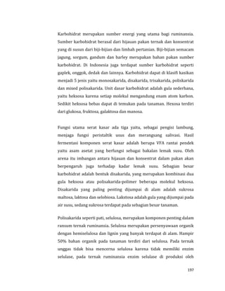 197
Karbohidrat merupakan sumber energi yang utama bagi ruminansia.
Sumber karbohidrat berasal dari hijauan pakan ternak dan konsentrat
yang di susun dari biji-bijian dan limbah pertanian. Biji-bijian semacam
jagung, sorgum, gandum dan barley merupakan bahan pakan sumber
karbohidrat. Di Indonesia juga terdapat sumber karbohidrat seperti
gaplek, onggok, dedak dan lainnya. Karbohidrat dapat di klasifi kasikan
menjadi 5 jenis yaitu monosakarida, disakarida, trisakarida, poliskarida
dan mixed polisakarida. Unit dasar karbohidrat adalah gula sederhana,
yaitu heksosa karena setiap molekul mengandung enam atom karbon.
Sedikit heksosa bebas dapat di temukan pada tanaman. Hexosa terdiri
dari glukosa, fruktosa, galaktosa dan manosa.
Fungsi utama serat kasar ada tiga yaitu, sebagai pengisi lambung,
menjaga fungsi peristaltik usus dan merangsang salivasi. Hasil
fermentasi komponen serat kasar adalah berupa VFA rantai pendek
yaitu asam asetat yang berfungsi sebagai bakalan lemak susu. Oleh
arena itu imbangan antara hijauan dan konsentrat dalam pakan akan
berpengaruh juga terhadap kadar lemak susu. Sebagian besar
karbohidrat adalah bentuk disakarida, yang merupakan kombinasi dua
gula heksosa atau polisakarida-polimer beberapa molekul heksosa.
Disakarida yang paling penting dijumpai di alam adalah sukrosa
maltosa, laktosa dan selobiosa. Lakstosa adalah gula yang dijumpai pada
air susu, sedang sukrosa terdapat pada sebagian besar tanaman.
Polisakarida seperti pati, selulosa, merupakan komponen penting dalam
ransum ternak ruminansia. Selulosa merupakan persenyawaan organik
dengan hemiselulosa dan lignin yang banyak terdapat di alam. Hampir
50% bahan organik pada tanaman terdiri dari selulosa. Pada ternak
unggas tidak bisa mencerna selulosa karena tidak memiliki enzim
selulase, pada ternak ruminansia enzim selulase di produksi oleh
 