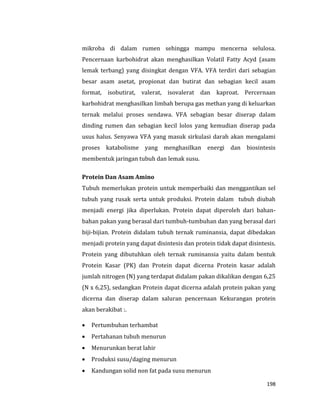 198
mikroba di dalam rumen sehingga mampu mencerna selulosa.
Pencernaan karbohidrat akan menghasilkan Volatil Fatty Acyd (asam
lemak terbang) yang disingkat dengan VFA. VFA terdiri dari sebagian
besar asam asetat, propionat dan butirat dan sebagian kecil asam
format, isobutirat, valerat, isovalerat dan kaproat. Percernaan
karbohidrat menghasilkan limbah berupa gas methan yang di keluarkan
ternak melalui proses sendawa. VFA sebagian besar diserap dalam
dinding rumen dan sebagian kecil lolos yang kemudian diserap pada
usus halus. Senyawa VFA yang masuk sirkulasi darah akan mengalami
proses katabolisme yang menghasilkan energi dan biosintesis
membentuk jaringan tubuh dan lemak susu.
Protein Dan Asam Amino
Tubuh memerlukan protein untuk memperbaiki dan menggantikan sel
tubuh yang rusak serta untuk produksi. Protein dalam tubuh diubah
menjadi energi jika diperlukan. Protein dapat diperoleh dari bahan-
bahan pakan yang berasal dari tumbuh-tumbuhan dan yang berasal dari
biji-bijian. Protein didalam tubuh ternak ruminansia, dapat dibedakan
menjadi protein yang dapat disintesis dan protein tidak dapat disintesis.
Protein yang dibutuhkan oleh ternak ruminansia yaitu dalam bentuk
Protein Kasar (PK) dan Protein dapat dicerna Protein kasar adalah
jumlah nitrogen (N) yang terdapat didalam pakan dikalikan dengan 6,25
(N x 6,25), sedangkan Protein dapat dicerna adalah protein pakan yang
dicerna dan diserap dalam saluran pencernaan Kekurangan protein
akan berakibat :.
 Pertumbuhan terhambat
 Pertahanan tubuh menurun
 Menurunkan berat lahir
 Produksi susu/daging menurun
 Kandungan solid non fat pada susu menurun
 