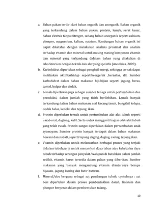 10
a. Bahan pakan terdiri dari bahan organik dan anorganik. Bahan organik
yang terkandung dalam bahan pakan, protein, lemak, serat kasar,
bahan ekstrak tanpa nitrogen, sedang bahan anorganik seperti calsium,
phospor, magnesium, kalium, natrium. Kandungan bahan organik ini
dapat diketahui dengan melakukan analisis proximat dan analisis
terhadap vitamin dan mineral untuk masing masing komponen vitamin
dan mineral yang terkandung didalam bahan yang dilakukan di
laboratorium dengan teknik dan alat yang spesifik (Anonim a, 2009).
b. Karbohidrat diperlukan sebagai penghsil energi, sehingga ternak dapat
melakukan aktifitashidup sepertibeergerak ,bernafas, dll. Sumber
karbohidrat dalam bahan makanan biji-bijian seperti jagung, beras,
cantel, bulgur dan dedak.
c. Lemak diperlukan juga sebagai sumber tenaga untuk pertumbuhan dan
peroduksi, dalam jumlah yang tidak berllebihan. Lemak banyak
terkandung dalam bahan makanan asal kacang tanah, bungkkil kelapa,
dedak halus, kedelai dan tepung ikan.
d. Protein diperlukan ternak untuk pertumbuhan alat-alat tubuh seperti
uarat-urat, daginng, kulit. Serta untuk mengganti bagian alat-alat tubuh
yang telah rusak. Protein sangat diperlukan dalam pertumbuhan anak
ayamayam. Sumber protein banyak terdapat dalam bahan makanan
hewani dan nabati, seperti tepung daging, daging, cacing, tepung ikan.
e. Vitamin diperlukan untuk melancarkan berbagai proses yang terjadi
didalam tubuh,serta untuk menambah daya tahan atau kekebalan daya
tubuh terhadap serangan penyakit. Walupun di butuhkan dalam jumlah
sedikit, vitamin harus tersedia dalam pakan yang diberikan. Sumber
makanan yang banyak mengandung vitamin diantaranya berupa
hijauan , jagung kuning dan butir-butiran.
f. Mineral/abu berguna sebagai zat pembangun tubuh. contohnya : zat
besi diperlukan dalam proses pembentukkan darah, Kalsium dan
phospor berperan dalam pembentukan tulang..
 
