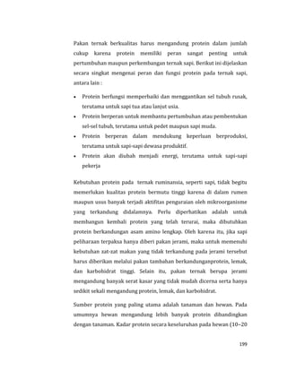 199
Pakan ternak berkualitas harus mengandung protein dalam jumlah
cukup karena protein memiliki peran sangat penting untuk
pertumbuhan maupun perkembangan ternak sapi. Berikut ini dijelaskan
secara singkat mengenai peran dan fungsi protein pada ternak sapi,
antara lain :
 Protein berfungsi memperbaiki dan menggantikan sel tubuh rusak,
terutama untuk sapi tua atau lanjut usia.
 Protein berperan untuk membantu pertumbuhan atau pembentukan
sel-sel tubuh, terutama untuk pedet maupun sapi muda.
 Protein berperan dalam mendukung keperluan berproduksi,
terutama untuk sapi-sapi dewasa produktif.
 Protein akan diubah menjadi energi, terutama untuk sapi-sapi
pekerja
Kebutuhan protein pada ternak ruminansia, seperti sapi, tidak begitu
memerlukan kualitas protein bermutu tinggi karena di dalam rumen
maupun usus banyak terjadi aktifitas penguraian oleh mikroorganisme
yang terkandung didalamnya. Perlu diperhatikan adalah untuk
membangun kembali protein yang telah terurai, maka dibutuhkan
protein berkandungan asam amino lengkap. Oleh karena itu, jika sapi
peliharaan terpaksa hanya diberi pakan jerami, maka untuk memenuhi
kebutuhan zat-zat makan yang tidak terkandung pada jerami tersebut
harus diberikan melalui pakan tambahan berkandunganprotein, lemak,
dan karbohidrat tinggi. Selain itu, pakan ternak berupa jerami
mengandung banyak serat kasar yang tidak mudah dicerna serta hanya
sedikit sekali mengandung protein, lemak, dan karbohidrat.
Sumber protein yang paling utama adalah tanaman dan hewan. Pada
umumnya hewan mengandung lebih banyak protein dibandingkan
dengan tanaman. Kadar protein secara keseluruhan pada hewan (10–20
 