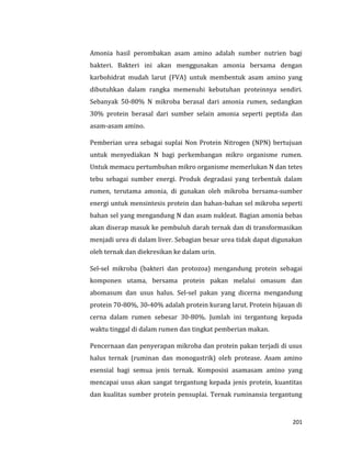 201
Amonia hasil perombakan asam amino adalah sumber nutrien bagi
bakteri. Bakteri ini akan menggunakan amonia bersama dengan
karbohidrat mudah larut (FVA) untuk membentuk asam amino yang
dibutuhkan dalam rangka memenuhi kebutuhan proteinnya sendiri.
Sebanyak 50-80% N mikroba berasal dari amonia rumen, sedangkan
30% protein berasal dari sumber selain amonia seperti peptida dan
asam-asam amino.
Pemberian urea sebagai suplai Non Protein Nitrogen (NPN) bertujuan
untuk menyediakan N bagi perkembangan mikro organisme rumen.
Untuk memacu pertumbuhan mikro organisme memerlukan N dan tetes
tebu sebagai sumber energi. Produk degradasi yang terbentuk dalam
rumen, terutama amonia, di gunakan oleh mikroba bersama-sumber
energi untuk mensintesis protein dan bahan-bahan sel mikroba seperti
bahan sel yang mengandung N dan asam nukleat. Bagian amonia bebas
akan diserap masuk ke pembuluh darah ternak dan di transformasikan
menjadi urea di dalam liver. Sebagian besar urea tidak dapat digunakan
oleh ternak dan diekresikan ke dalam urin.
Sel-sel mikroba (bakteri dan protozoa) mengandung protein sebagai
komponen utama, bersama protein pakan melalui omasum dan
abomasum dan usus halus. Sel-sel pakan yang dicerna mengandung
protein 70-80%, 30-40% adalah protein kurang larut. Protein hijauan di
cerna dalam rumen sebesar 30-80%. Jumlah ini tergantung kepada
waktu tinggal di dalam rumen dan tingkat pemberian makan.
Pencernaan dan penyerapan mikroba dan protein pakan terjadi di usus
halus ternak (ruminan dan monogastrik) oleh protease. Asam amino
esensial bagi semua jenis ternak. Komposisi asamasam amino yang
mencapai usus akan sangat tergantung kepada jenis protein, kuantitas
dan kualitas sumber protein pensuplai. Ternak ruminansia tergantung
 