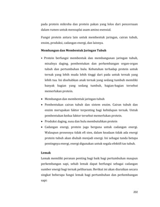 202
pada protein mikroba dan protein pakan yang lolos dari pencernaan
dalam rumen untuk mensuplai asam amino esensial.
Fungsi protein antara lain untuk membentuk jaringan, cairan tubuh,
ensim, produksi, cadangan energi, dan lainnya.
Membangun dan Membentuk Jaringan Tubuh
• Protein berfungsi membentuk dan membangunan jaringan tubuh,
misalnya daging, pembentukan dan perkembangan organ-organ
tubuh dan pertumbuhan bulu. Kebutuhan terhadap protein untuk
ternak yang lebih muda lebih tinggi dari pada untuk ternak yang
lebih tua. Ini disebabkan anak ternak yang sedang tumbuh memiliki
banyak bagian yang sedang tumbuh, bagian-bagian tersebut
memerlukan protein.
 Membangun dan membentuk jaringan tubuh
 Pembentukan cairan tubuh dan sistem enzim. Cairan tubuh dan
enzim merupakan faktor terpenting bagi kehidupan ternak. Untuk
pembentukan kedua faktor tersebut memerlukan protein.
 Produksi daging, susu dan bulu membutuhkan protein
 Cadangan energi, protein juga berguna untuk cadangan energi.
Walaupun prosesnya tidak efi sien, dalam keadaan tidak ada energi
protein tubuh akan diubah menjadi energi. Ini sebagai tanda betapa
pentingnya energi, energi digunakan untuk segala efektifi tas tubuh.
Lemak
Lemak memiliki peranan penting bagi baik bagi pertumbuhan maupun
perkembangan sapi, sebab lemak dapat berfungsi sebagai cadangan
sumber energi bagi ternak peliharaan. Berikut ini akan diuraikan secara
singkat beberapa fungsi lemak bagi pertumbuhan dan perkembangan
sapi:
 