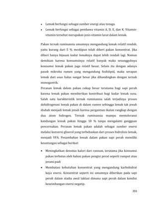 203
 Lemak berfungsi sebagai sumber energi atau tenaga.
 Lemak berfungsi sebagai pembawa vitamin A, D, E, dan K. Vitamin-
vitamin tersebut merupakan jenis vitamin larut dalam lemak.
Pakan ternak ruminansia umumnya mengandung lemak relatif rendah,
yaitu kurang dari 5 % meskipun telah diberi pakan konsentrat. Jika
diberi hanya hijauan kadar lemaknya dapat lebih rendah lagi. Namun
demikian karena konsumsinya relatif banyak maka sesungguhnya
konsumsi lemak pakan juga relatif besar. Selain itu dengan adanya
pasok mikroba rumen yang mengandung fosfolipid, maka serapan
lemak dari usus halus sangat besar jika dibandingkan dengan ternak
monogastrik.
Peranan lemak dalam pakan cukup besar terutama bagi sapi perah
karena lemak pakan memberikan kontribusi bagi kadar lemak susu.
Salah satu karakteristik ternak ruminansia ialah terjadinya proses
dehidrogenasi lemak pakan di dalam rumen sehingga lemak tak jenuh
diubah menjadi lemak jenuh karena pergantian ikatan rangkap dengan
dua atom hidrogen. Ternak ruminansia mampu mentoleransi
kandungan lemak pakan hingga 10 % tanpa mengalami gangguan
pencernakan. Peranan lemak pakan adalah sebagai sumber enersi
melalui konversi gliserol yang terbebaskan dari proses hidrolisis lemak,
menjadi VFA. Penambahan lemak dalam pakan sapi perah memiliki
keuntungan sebagai berikut:
 Meningkatkan densitas kalori dari ransum, terutama jika konsumsi
pakan terbatas oleh bahan pakan pengisi perut seperti rumput atau
jerami padi
 Membatasi kebutuhan konsentrat yang mengandung karbohidrat
kaya enersi. Konsentrat seperti ini umumnya diberikan pada sapi
perah dalam stadia awal laktasi dimana sapi perah dalam kondisi
keseimbangan enersi negatip.
 